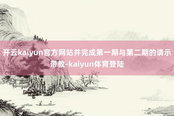 开云kaiyun官方网站并完成第一期与第二期的请示带教-kaiyun体育登陆