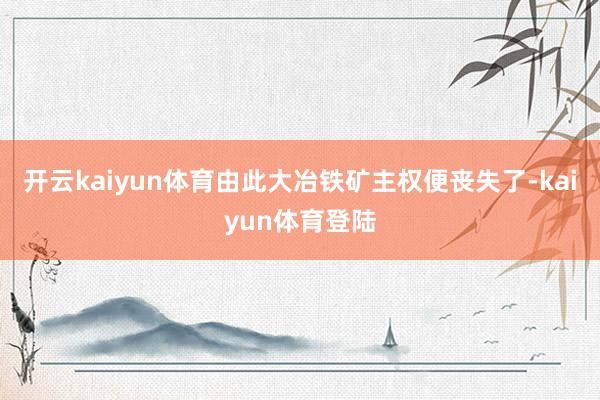 开云kaiyun体育由此大冶铁矿主权便丧失了-kaiyun体育登陆