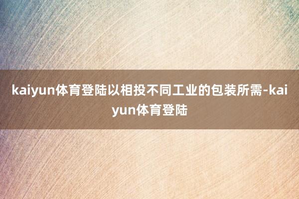 kaiyun体育登陆以相投不同工业的包装所需-kaiyun体育登陆