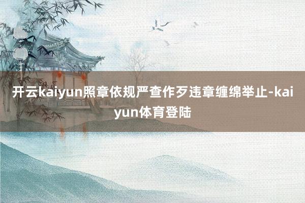 开云kaiyun照章依规严查作歹违章缠绵举止-kaiyun体育登陆