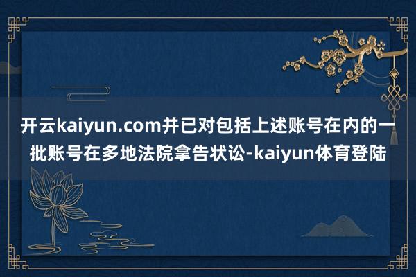 开云kaiyun.com并已对包括上述账号在内的一批账号在多地法院拿告状讼-kaiyun体育登陆