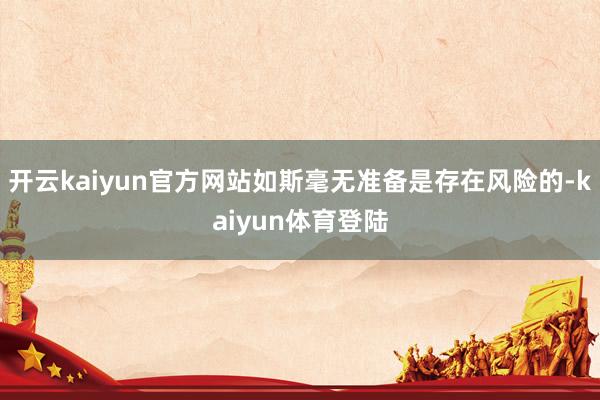 开云kaiyun官方网站如斯毫无准备是存在风险的-kaiyun体育登陆