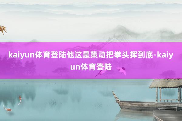 kaiyun体育登陆他这是策动把拳头挥到底-kaiyun体育登陆