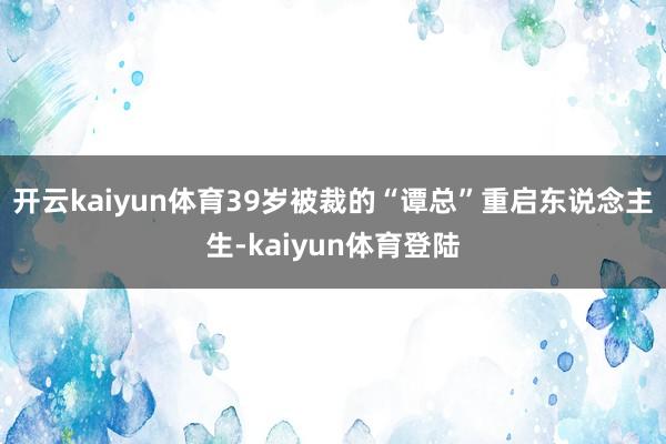 开云kaiyun体育39岁被裁的“谭总”重启东说念主生-kaiyun体育登陆