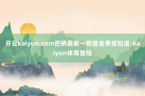 开云kaiyun.com把柄最新一期基金季报知道-kaiyun体育登陆
