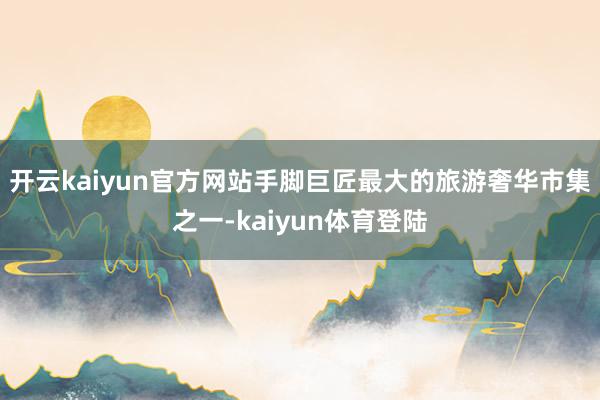 开云kaiyun官方网站手脚巨匠最大的旅游奢华市集之一-kaiyun体育登陆