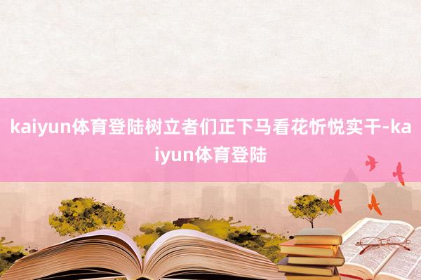 kaiyun体育登陆树立者们正下马看花忻悦实干-kaiyun体育登陆