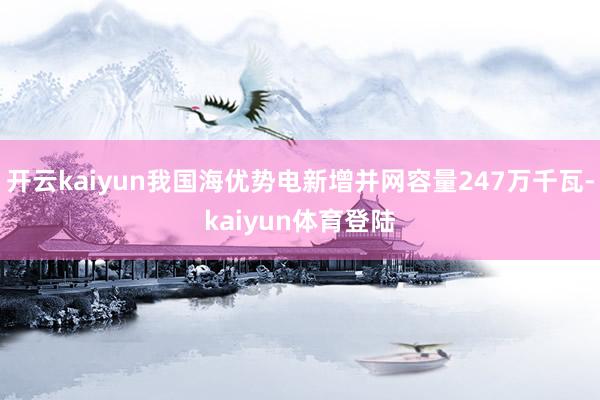 开云kaiyun我国海优势电新增并网容量247万千瓦-kaiyun体育登陆