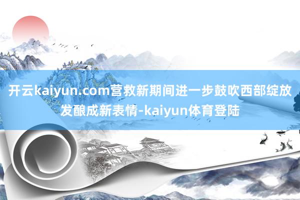 开云kaiyun.com营救新期间进一步鼓吹西部绽放发酿成新表情-kaiyun体育登陆