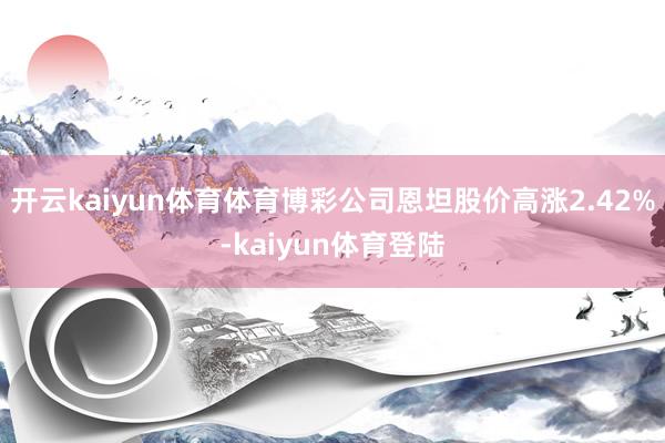开云kaiyun体育体育博彩公司恩坦股价高涨2.42%-kaiyun体育登陆