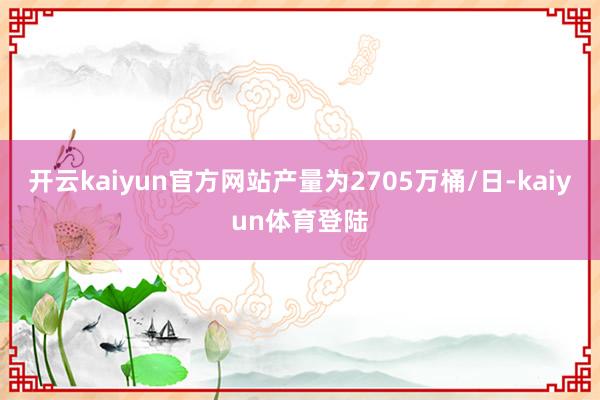 开云kaiyun官方网站产量为2705万桶/日-kaiyun体育登陆