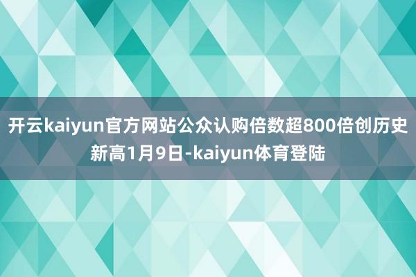 开云kaiyun官方网站公众认购倍数超800倍创历史新高1月9日-kaiyun体育登陆