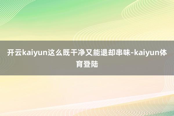 开云kaiyun这么既干净又能退却串味-kaiyun体育登陆