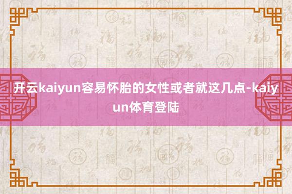 开云kaiyun容易怀胎的女性或者就这几点-kaiyun体育登陆