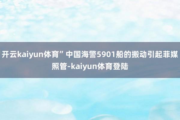 开云kaiyun体育”中国海警5901船的搬动引起菲媒照管-kaiyun体育登陆