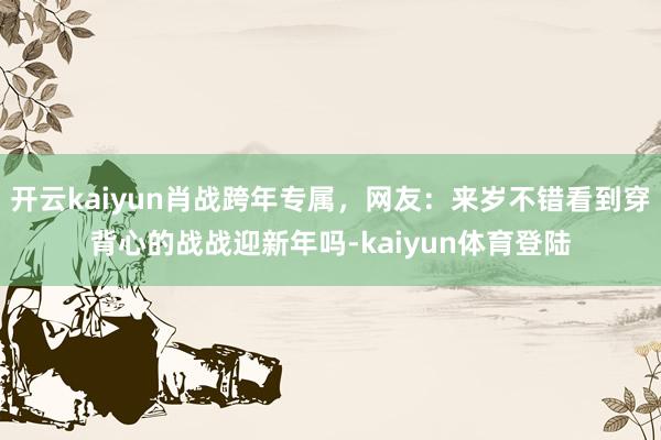 开云kaiyun肖战跨年专属，网友：来岁不错看到穿背心的战战迎新年吗-kaiyun体育登陆