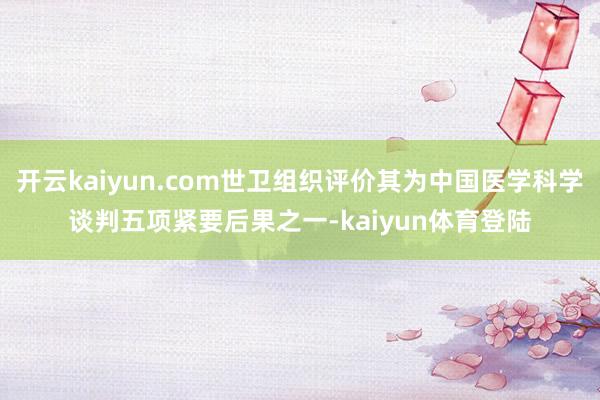 开云kaiyun.com世卫组织评价其为中国医学科学谈判五项紧要后果之一-kaiyun体育登陆