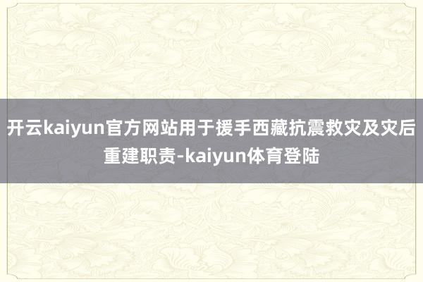 开云kaiyun官方网站用于援手西藏抗震救灾及灾后重建职责-kaiyun体育登陆