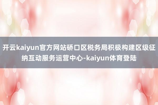 开云kaiyun官方网站硚口区税务局积极构建区级征纳互动服务运营中心-kaiyun体育登陆