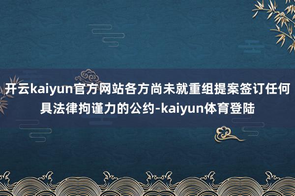开云kaiyun官方网站各方尚未就重组提案签订任何具法律拘谨力的公约-kaiyun体育登陆