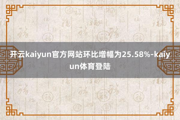 开云kaiyun官方网站环比增幅为25.58%-kaiyun体育登陆