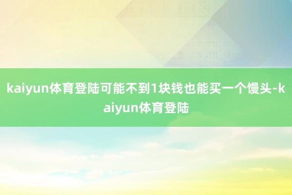 kaiyun体育登陆可能不到1块钱也能买一个馒头-kaiyun体育登陆