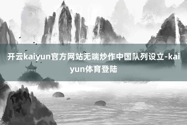 开云kaiyun官方网站无端炒作中国队列设立-kaiyun体育登陆