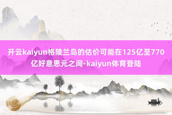 开云kaiyun格陵兰岛的估价可能在125亿至770亿好意思元之间-kaiyun体育登陆