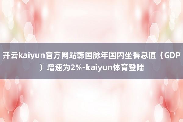 开云kaiyun官方网站韩国脉年国内坐褥总值（GDP）增速为2%-kaiyun体育登陆