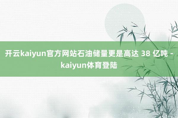 开云kaiyun官方网站石油储量更是高达 38 亿吨 -kaiyun体育登陆