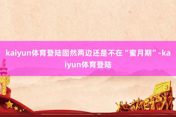 kaiyun体育登陆固然两边还是不在“蜜月期”-kaiyun体育登陆
