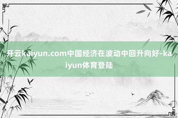 开云kaiyun.com中国经济在波动中回升向好-kaiyun体育登陆