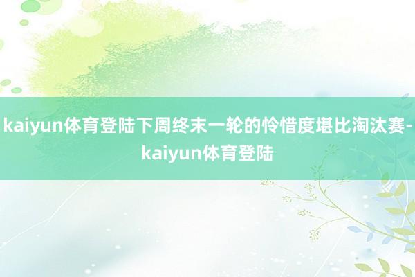 kaiyun体育登陆下周终末一轮的怜惜度堪比淘汰赛-kaiyun体育登陆