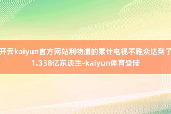 开云kaiyun官方网站利物浦的累计电视不雅众达到了1.338亿东谈主-kaiyun体育登陆