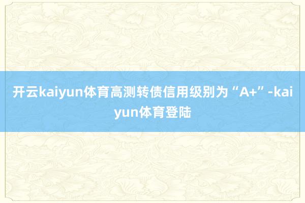 开云kaiyun体育高测转债信用级别为“A+”-kaiyun体育登陆
