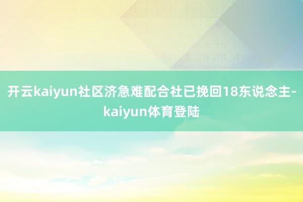 开云kaiyun社区济急难配合社已挽回18东说念主-kaiyun体育登陆