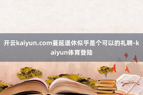开云kaiyun.com蔓延退休似乎是个可以的礼聘-kaiyun体育登陆