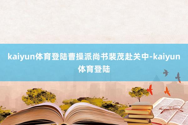 kaiyun体育登陆曹操派尚书裴茂赴关中-kaiyun体育登陆