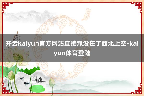 开云kaiyun官方网站直接淹没在了西北上空-kaiyun体育登陆