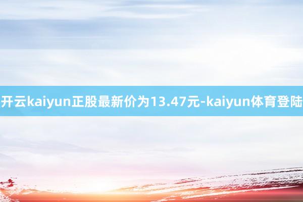 开云kaiyun正股最新价为13.47元-kaiyun体育登陆