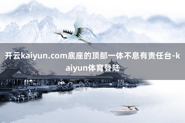 开云kaiyun.com底座的顶部一体不息有责任台-kaiyun体育登陆