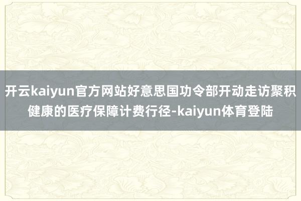 开云kaiyun官方网站好意思国功令部开动走访聚积健康的医疗保障计费行径-kaiyun体育登陆