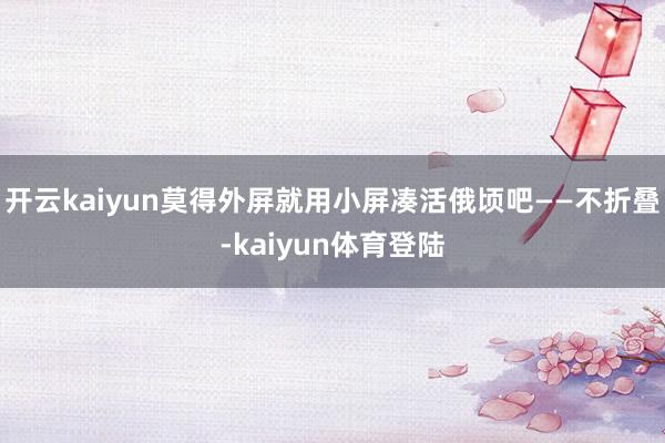 开云kaiyun莫得外屏就用小屏凑活俄顷吧——不折叠-kaiyun体育登陆