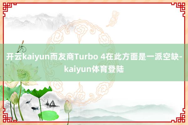 开云kaiyun而友商Turbo 4在此方面是一派空缺-kaiyun体育登陆