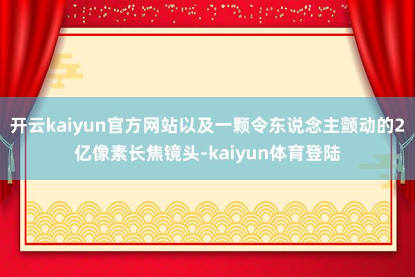开云kaiyun官方网站以及一颗令东说念主颤动的2亿像素长焦镜头-kaiyun体育登陆
