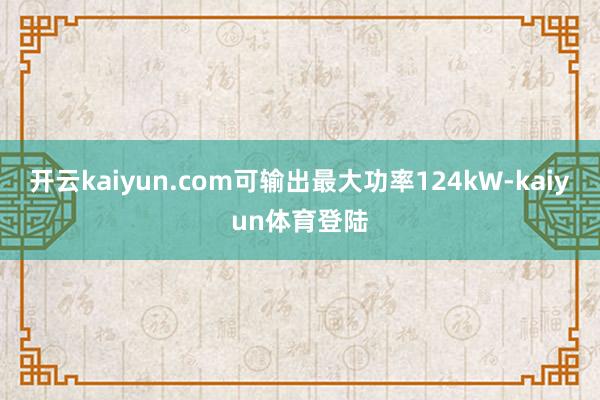 开云kaiyun.com可输出最大功率124kW-kaiyun体育登陆