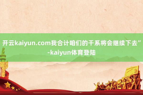 开云kaiyun.com我合计咱们的干系将会继续下去”-kaiyun体育登陆