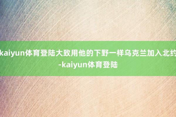 kaiyun体育登陆大致用他的下野一样乌克兰加入北约-kaiyun体育登陆
