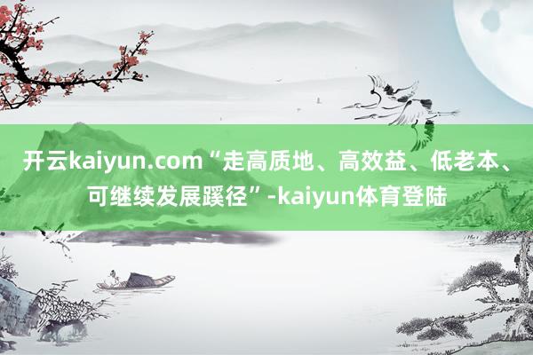 开云kaiyun.com“走高质地、高效益、低老本、可继续发展蹊径”-kaiyun体育登陆