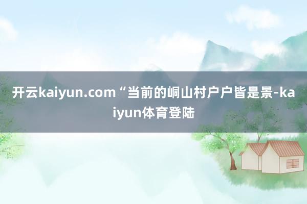 开云kaiyun.com“当前的峒山村户户皆是景-kaiyun体育登陆